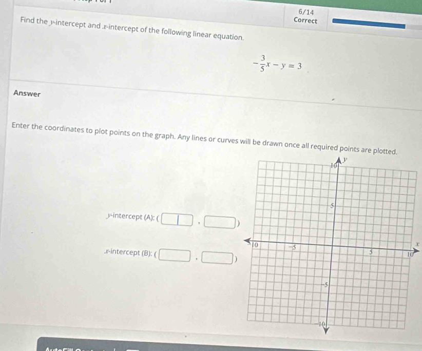 Find the 3 -intercept and .x-intercept of the following linear equation.
- 3/5 x-y=3
Answer 
Enter the coordinates to plot points on the graph. Any lines or curves will be drawn once all required points are p
)-intercept (A): ( (□ ,□ )
x
0. r -intercept (B): (□ ,□ )