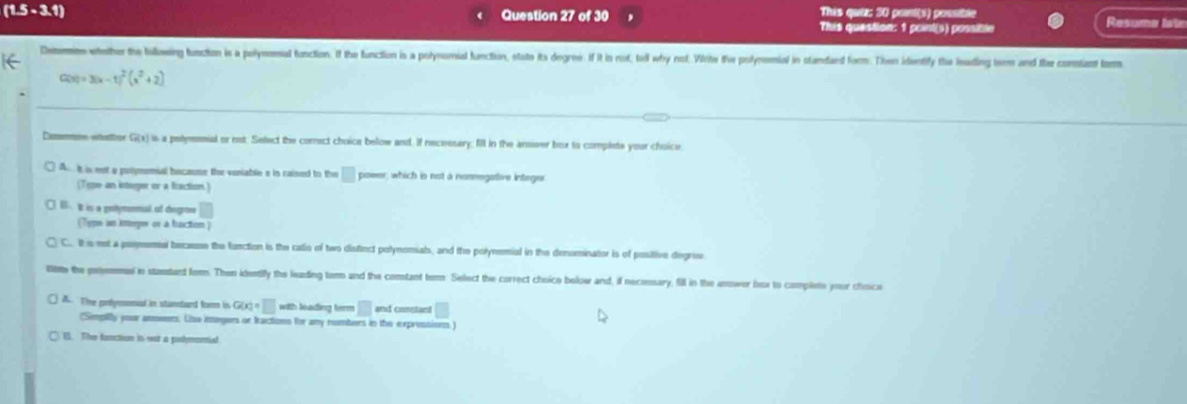 (1.5-3.1) This quiz: 30 point(s) pousible
Question 27 of 30 This question: 1 point(s) possible Resume late
Deemns eether the bollowing function is a polymemal function. If the function is a polynomial function, state its degres. if it is not, ted why not. Write the polymsmial in standard form. Then identify the leding term and the consiant form
C(x)=3(x-1)^2(x^2+2)
Comemme watter G(x) is a petymomial or not. Select the corect choice below and. if necessary; fill in the arsieer box to complet your choice
A tis nt a polymomial bocase the voniable s in cained to the □ power, which is not a nonmegative integer
(Type an intreger or a fraction.)
0 t is a genymmal of degre □ 
(Type is ineper or a baction )
C.. It s net a posmemal becasse the function is the ratio of two diatiect polynomiats, and the polynemial in the denominator is of posilive degrev.
litte the poimmasl in standant form. Then identily the leading tem and the comtant term Select the correct choico below and, if necessary, fill in the anower bix to complets your choice
A. The polymomal in standard form is G(x)=□ with leading term □ and constant □ 
(Semptity your anenrs. Lisa imegers or fractions for any numbers in the expressions.)
15. The fonction is wat a pothmontial