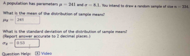 A population has parameters mu =241 and sigma =8.1. You intend to draw a random sample of size n=234. 
What is the mean of the distribution of sample means?
mu _z=| 241
What is the standard deviation of the distribution of sample means? 
(Report answer accurate to 2 decimal places.)
sigma _x=|0.53
Question Help: ® Video