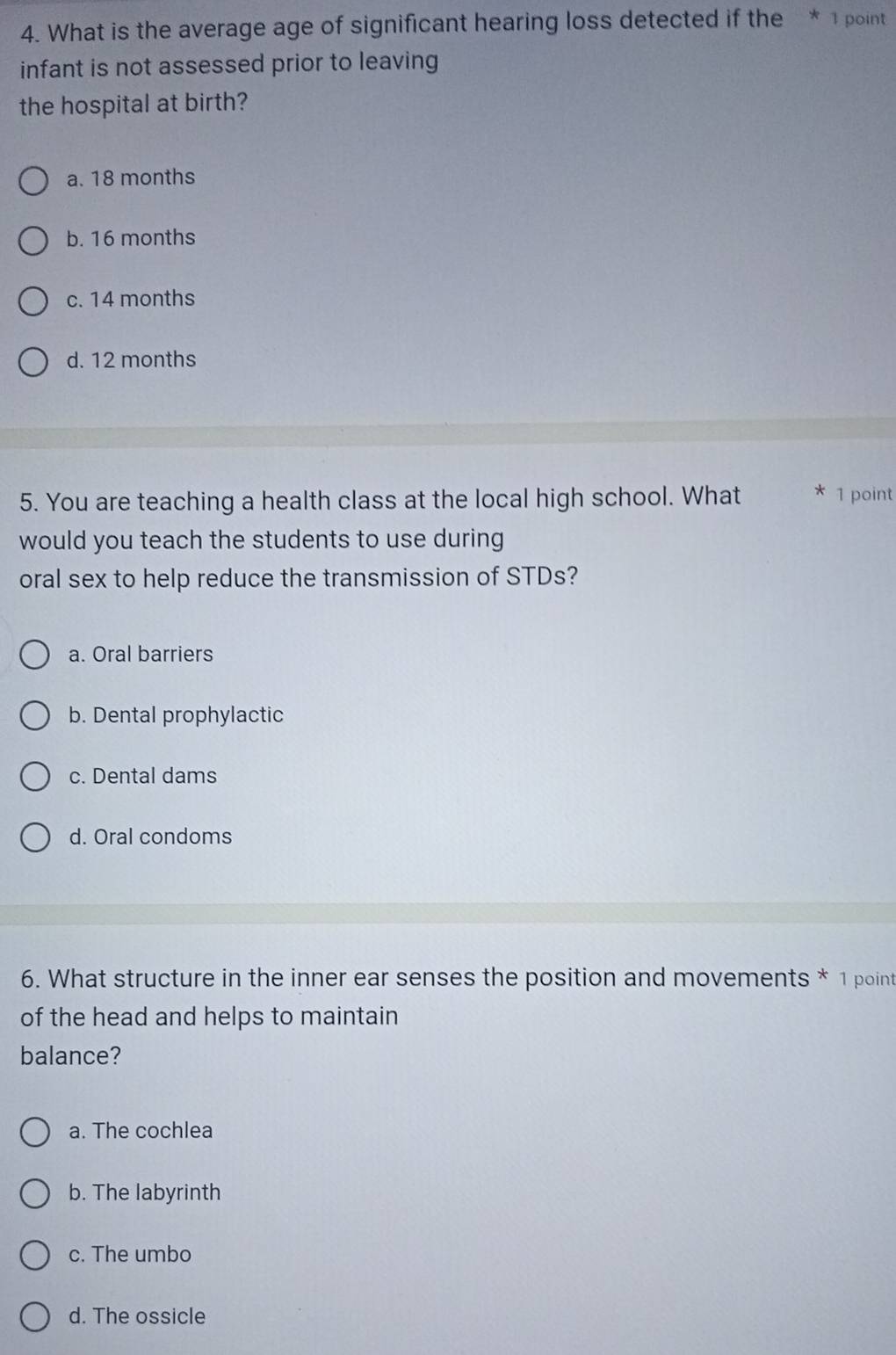 What is the average age of significant hearing loss detected if the * 1 point
infant is not assessed prior to leaving
the hospital at birth?
a. 18 months
b. 16 months
c. 14 months
d. 12 months
5. You are teaching a health class at the local high school. What * 1 point
would you teach the students to use during
oral sex to help reduce the transmission of STDs?
a. Oral barriers
b. Dental prophylactic
c. Dental dams
d. Oral condoms
6. What structure in the inner ear senses the position and movements * 1 point
of the head and helps to maintain
balance?
a. The cochlea
b. The labyrinth
c. The umbo
d. The ossicle