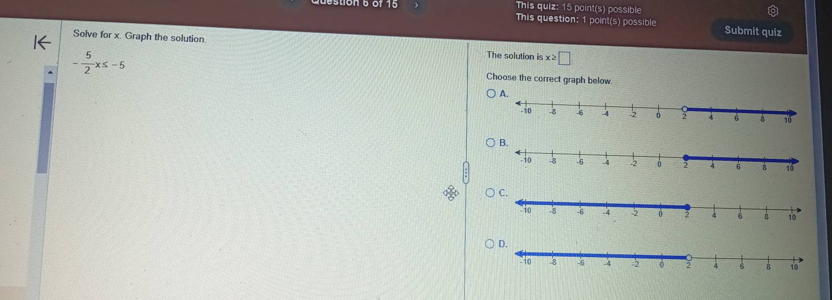 estion 6or 15 This quiz: 15 point(s) possible 
This question: 1 point(s) possible Submit quiz 
Solve for x. Graph the solution
- 5/2 x≤ -5
The solution is x≥ □. 
Choose the correct graph below