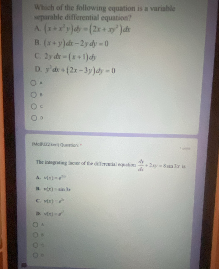 Which of the following equation is a variable
separable differential equation?
A. (x+x^2y)dy=(2x+xy^2)dx
B. (x+y)dx-2ydy=0
C. 2ydx=(x+1)dy
D. y^2dx+(2x-3y)dy=0
A
B
C
D
(McBUZZkeri) Question: *
1 paint
The integrating factor of the differential equation  dy/dx +2xy=8sin 3x is
A. v(x)=e^(2xy)
B. v(x)=sin 3x
C. v(x)=e^(2x)
D. v(x)=e^(x^2)
A
B
C
D