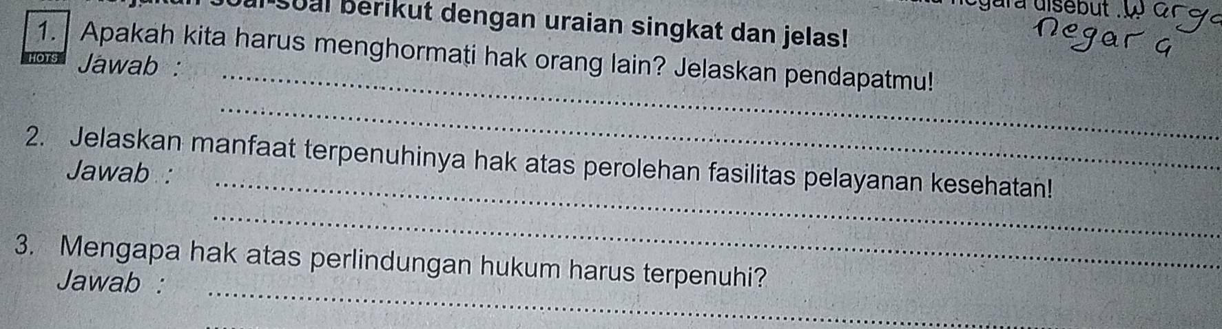 ara disebut . 
al soal berikut dengan uraian singkat dan jelas! 
1. Apakah kita harus menghormati hak orang lain? Jelaskan pendapatmu! 
Jawab :_ 
_ 
_ 
2. Jelaskan manfaat terpenuhinya hak atas perolehan fasilitas pelayanan kesehatan! 
Jawab : 
_ 
_ 
3. Mengapa hak atas perlindungan hukum harus terpenuhi? 
Jawab :