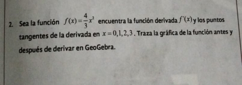 Sea la función f(x)= 4/3 x^2 encuentra la función derivada f'(x) y los puntos 
tangentes de la derivada en x=0,1,2,3. Traza la gráfica de la función antes y 
después de derivar en GeoGebra.