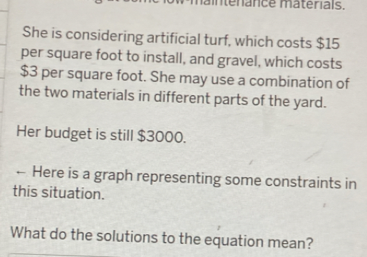 nténance matérials. 
She is considering artificial turf, which costs $15
per square foot to install, and gravel, which costs
$3 per square foot. She may use a combination of 
the two materials in different parts of the yard. 
Her budget is still $3000. 
← Here is a graph representing some constraints in 
this situation. 
What do the solutions to the equation mean?