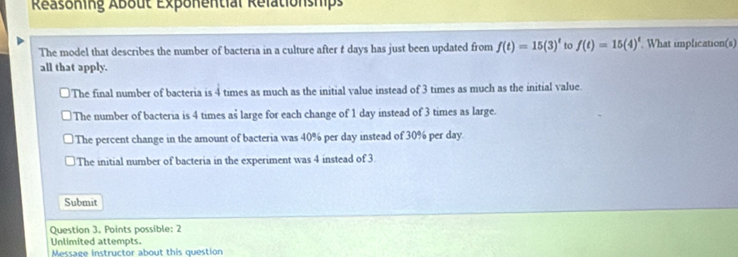 Reasoning About Exponental Relationships
The model that describes the number of bacteria in a culture after t days has just been updated from f(t)=15(3)^t to f(t)=15(4)^t. What implication(s)
all that apply.
The final number of bacteria is 4 times as much as the initial value instead of 3 times as much as the initial value.
The number of bacteria is 4 times as large for each change of 1 day instead of 3 times as large.
The percent change in the amount of bacteria was 40% per day instead of 30% per day
The initial number of bacteria in the experiment was 4 instead of 3
Submit
Question 3. Points possible: 2
Unlimited attempts.
Message instructor about this question