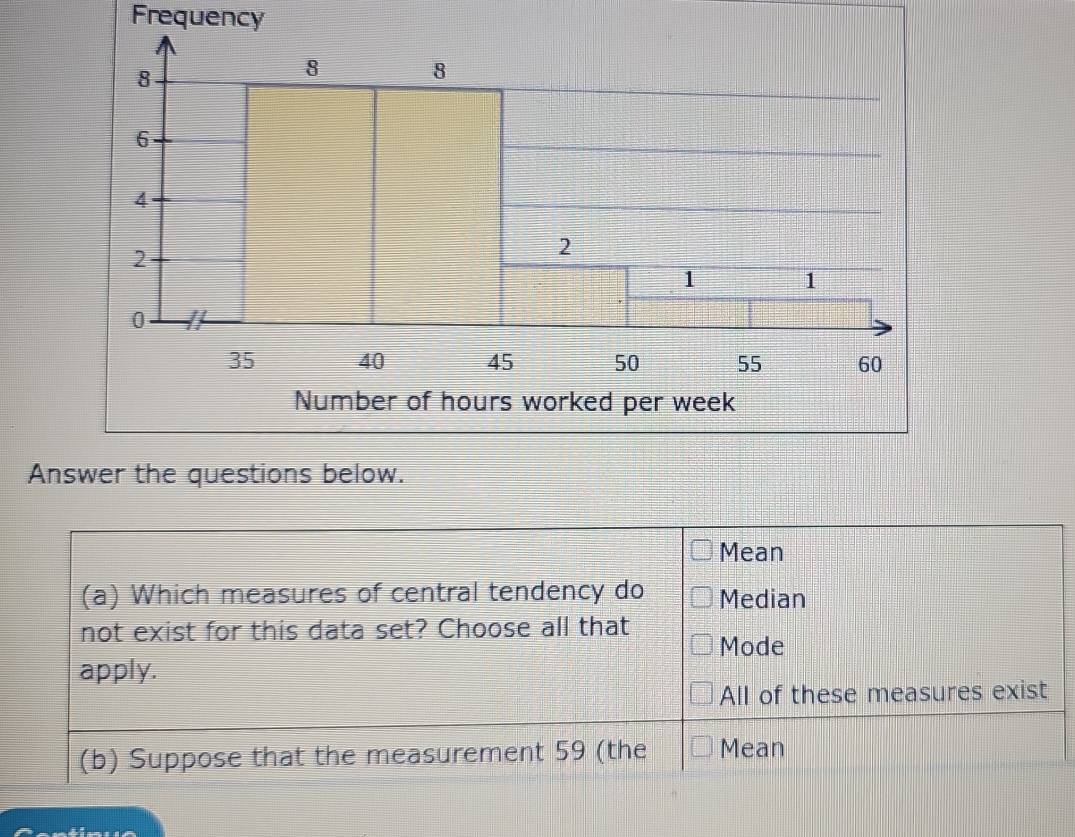 Frequency
Answer the questions below.
Mean
(a) Which measures of central tendency do Median
not exist for this data set? Choose all that Mode
apply.
All of these measures exist
(b) Suppose that the measurement 59 (the Mean