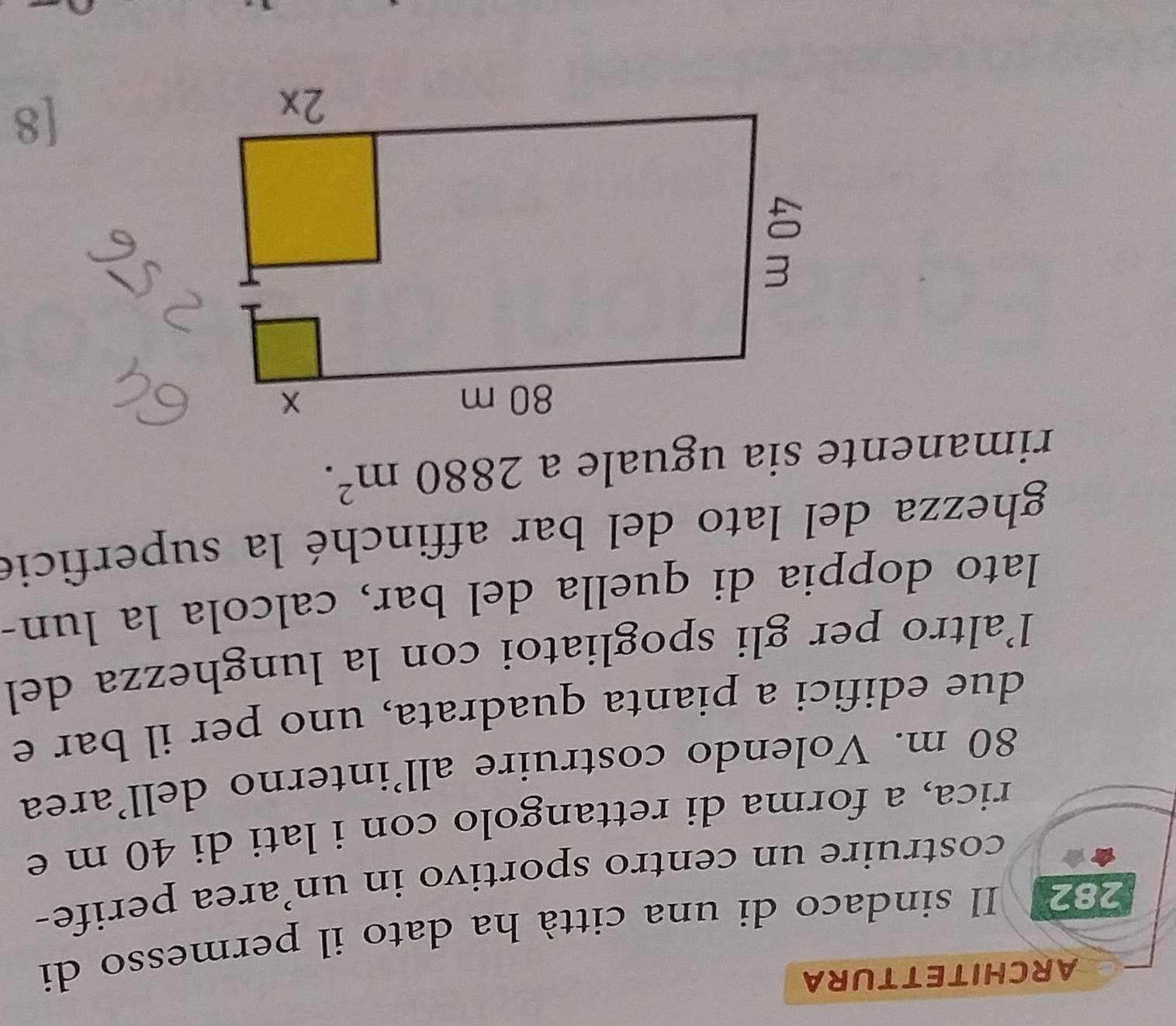 ARCHITETTURA 
282 Il sindaco di una città ha dato il permesso di 
costruire un centro sportivo in un’area perife- 
rica, a forma di rettangolo con i lati di 40 m e
80 m. Volendo costruire all’interno dell'area 
due edifici a pianta quadrata, uno per il bar e 
l'altro per gli spogliatoi con la lunghezza del 
lato doppia di quella del bar, calcola la lun- 
ghezza del lato del bar affinché la superficie 
rimanente sia uguale a 2880m^2. 
[8