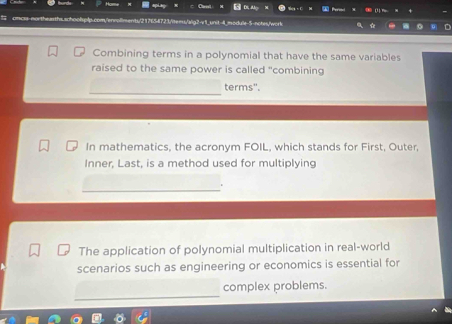 Cal tics - C Periad (1) Yo
schoolsplp.com/enrollments/217654723/items/alg2-v1_unit-4_module-5-notes/work
Combining terms in a polynomial that have the same variables
raised to the same power is called “combining
terms'.
In mathematics, the acronym FOIL, which stands for First, Outer,
Inner, Last, is a method used for multiplying
The application of polynomial multiplication in real-world
scenarios such as engineering or economics is essential for
complex problems.