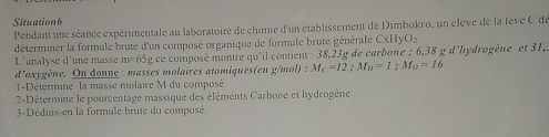 Situation6 
Pendant une séance expérimentale au laboratoire de chimie d'un établissement de Dimbokro, un élève de la lève C de 
déterminer la formule brute d'un composé organique de formule brute générale CxHyO_2
L'analyse d'une masse m=6 5g ce composé montre qu'il contient : 38,23g de carbone ; 6,38 g d'hydrogène et 31, 
d'oxygène. On donne : masses molaires atomiques(en g/mol) : M_C=12; M_H=1; M_O=16
-Détermine la masse molaire M du composé 
2-=Détermine le pourcentage massique des éléments Carbone et hydrogène 
3-Déduis-en la formule brute du composé.