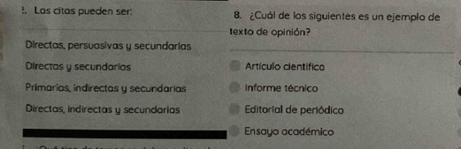 ?. Las citas pueden ser: 8. ¿Cuál de los siguientes es un ejemplo de
_
texto de opinión?
_
Directas, persuasivas y secundarias
Directas y secundarias Artículo científico
Primarias, indirectas y secundarias Informe técnico
Directas, indirectas y secundarias Editoriall de periódico
Ensayo académico