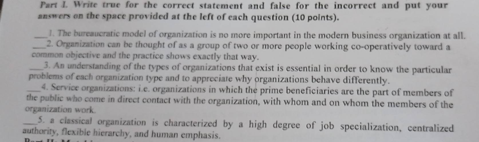 Write true for the correct statement and false for the incorrect and put your 
answers on the space provided at the left of each question (10 points). 
_1. The bureaucratic model of organization is no more important in the modern business organization at all. 
_2. Organization can be thought of as a group of two or more people working co-operatively toward a 
common objective and the practice shows exactly that way. 
_3. An understanding of the types of organizations that exist is essential in order to know the particular 
problems of each organization type and to appreciate why organizations behave differently. 
_4. Service organizations: i.e. organizations in which the prime beneficiaries are the part of members of 
the public who come in direct contact with the organization, with whom and on whom the members of the 
organization work. 
_5. a classical organization is characterized by a high degree of job specialization, centralized 
authority, flexible hierarchy, and human emphasis. 
n