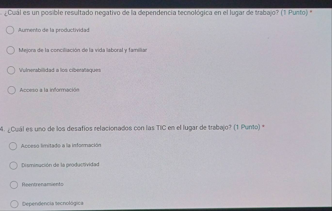 ¿Cuál es un posible resultado negativo de la dependencia tecnológica en el lugar de trabajo? (1 Punto) *
Aumento de la productividad
Mejora de la conciliación de la vida laboral y familiar
Vulnerabilidad a los ciberataques
Acceso a la información
4. ¿Cuál es uno de los desafíos relacionados con las TIC en el lugar de trabajo? (1 Punto) *
Acceso limitado a la información
Disminución de la productividad
Reentrenamiento
Dependencia tecnológica