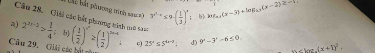 Cắc bắt phương trình sau:a) 3^(x^2)-x≤ 9· ( 1/3 )^x; b)
log _0.5(x-3)+log _0.5(x-2)≥ -1
Câu 28. Giải các bắt phương trình mũ sau: 
a) 2^(2x-3)> 1/4  b) 
Câu 29. Giải các bắt như ( 1/2 )^x^2≥ ( 1/2 )^5x-6 c) 25^x≤ 5^(4x-3); d) 9^x-3^x-6≤ 0. 
1 _  .