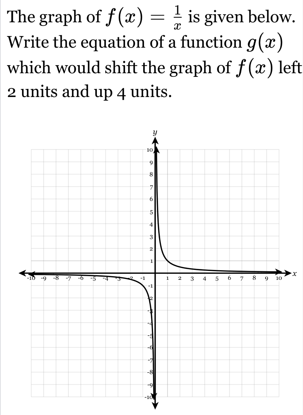 The graph of f(x)= 1/x  is given below. 
Write the equation of a function g(x)
which would shift the graph of f(x) left
2 units and up 4 units.
x