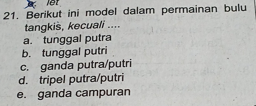 let
21. Berikut ini model dalam permainan bulu
tangkis, kecuali ....
a. tunggal putra
b. tunggal putri
c. ganda putra/putri
d. tripel putra/putri
e. ganda campuran