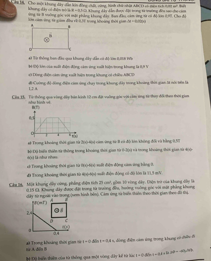 Cầu 14, Cho một khung dây dẫn kín đồng chất, cứng, hình chữ nhật ABCD có diện tích 0,02m^2. Biết
khung dây có điện trở là R=0,5Omega. Khung dây dẫn được đặt trong từ trường đều sao cho cảm
ứng từ B vuông góc với mặt phẳng khung dây. Ban đầu, cảm ứng từ có độ lớn 0,9T. Cho độ
lớn cảm ứng từ giảm đều về 0,3T trong khoảng thời gian △ t=0,02(s)
a) Từ thông ban đầu qua khung dây dẫn có độ lớn 0,018 Wb
b) Độ lớn của suất điện động cảm ứng xuất hiện trong khung là 0,9 V
c) Dòng điện cảm ứng xuất hiện trong khung có chiều ABCD
d) Cường độ dòng điện cảm ứng chạy trong khung dây trong khoảng thời gian At nói trên là
1,2 A
Câu 15. Từ thông qua vòng dây bán kính 12 cm đặt vuông góc với cảm ứng từ thay đối theo thời gian
như hình vẽ.
a) Trong khoảng thời gian từ 2(s)-4(s) cảm ứng từ B có độ lớn không đối và bằng 0,5T
b) Độ biến thiên từ thông trong khoảng thời gian từ 0-2(s) và trong khoảng thời gian từ 4(s)-
6(s) là như nhau.
c) Trong khoảng thời gian từ 0(s)-6(s) suất điện động cảm ứng bằng 0.
d) Trong khoảng thời gian từ 4(s)-6(s) suất điện động có độ lớn là 11,5 mV.
Câu 16, Một khung dây cứng, phẳng diện tích 25cm^2 , gồm 10 vòng dây. Điện trở của khung dây là
0,15 Ω. Khung dây được đặt trong từ trường đều, hướng vuông góc với mặt phẳng khung
dây từ ngoài vào trong (xem hình bên). Cảm ứng từ biến thiên theo thời gian theo đồ thị.
B(mT)
A B
2,4  enclosecircle2vector B
D C
t(s)
0 0,4
a) Trong khoảng thời gian từ t=0 đến t=0,4s , dòng điện cảm ứng trong khung có chiều đi
từ A đến B
b) Độ biến thiên của từ thông qua một vòng dây kể từ lúc t=0 đến t=0.4sla△ Phi =-60mu Wb.