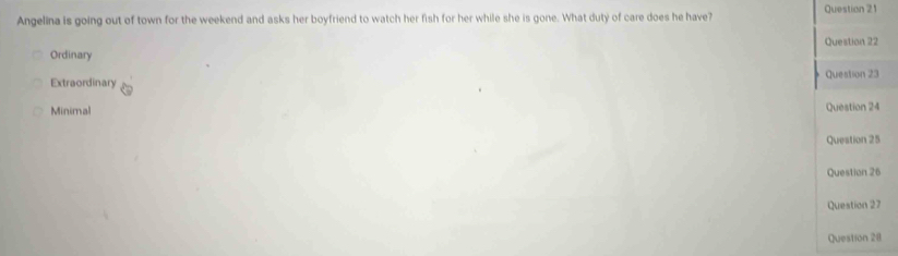 Angelina is going out of town for the weekend and asks her boyfriend to watch her fish for her while she is gone. What duty of care does he have? Question 21
Ordinary Question 22
Question 23
Extraordinary
Minimal Question 24
Question 25
Question 26
Question 27
Question 28