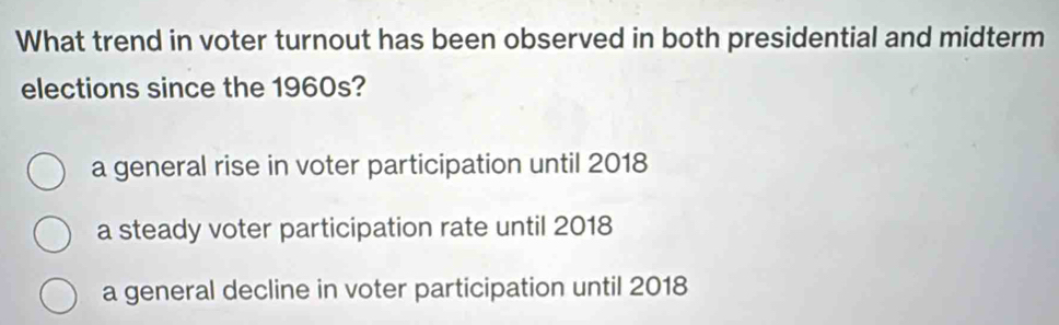 What trend in voter turnout has been observed in both presidential and midterm
elections since the 1960s?
a general rise in voter participation until 2018
a steady voter participation rate until 2018
a general decline in voter participation until 2018