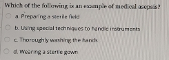 Which of the following is an example of medical asepsis?
a. Preparing a sterile field
b. Using special techniques to handle instruments
c. Thoroughly washing the hands
d. Wearing a sterile gown