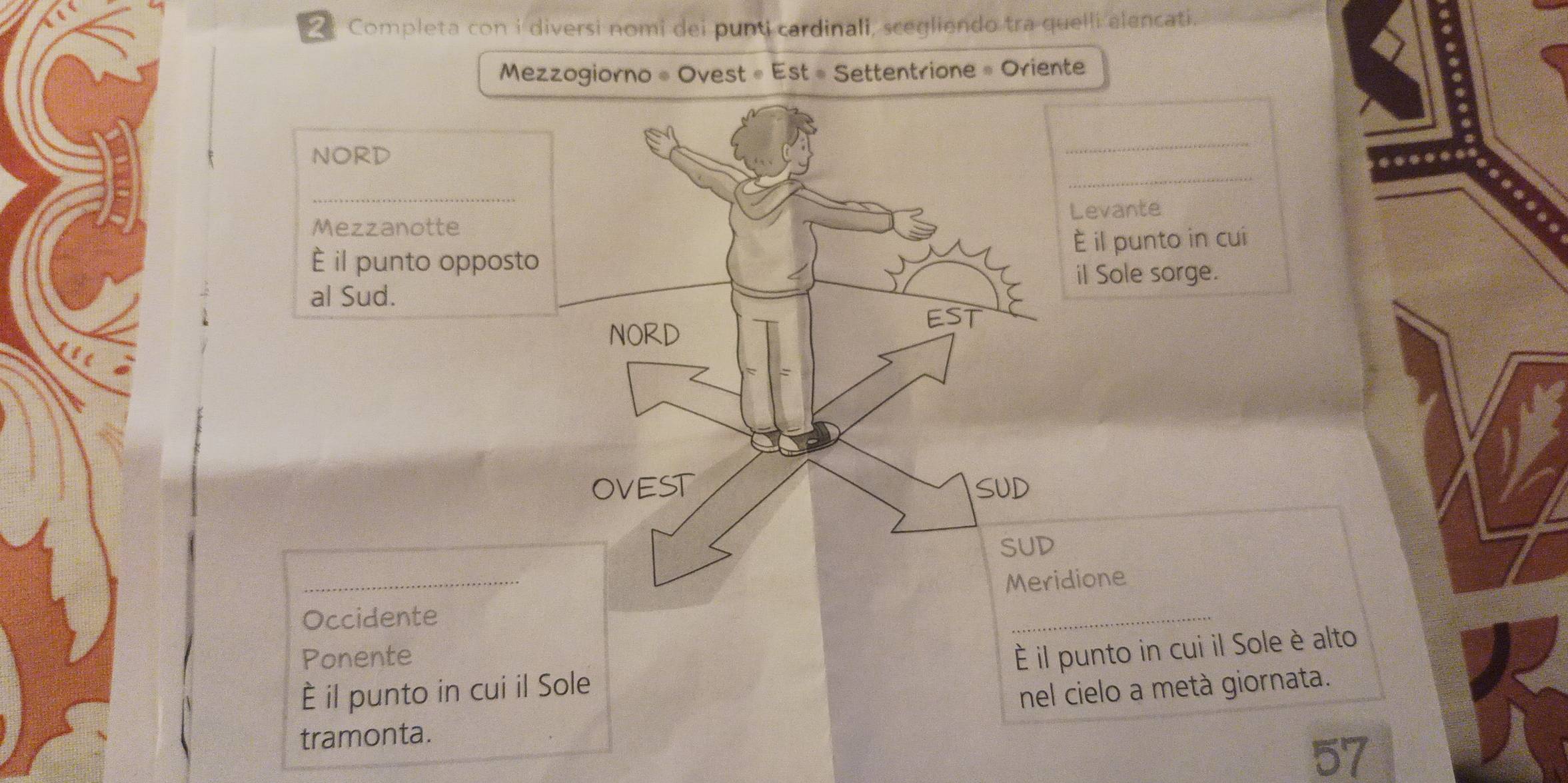 Completa con i diversi nomi dei punti cardinali, scegliendo tra quelli alencati. 
Mezzogiorno « Ovest « Est # Settentrione » Oriente 
_ 
_ 
NORD 
_ 
MezzanotteLevante 
È il punto opposto È il punto in cui 
al Sud.il Sole sorge. 
_ 
idione 
Occidente 
_ 
Ponente 
È il punto in cui il Sole è alto 
È il punto in cui il Sole 
nel cielo a metà giornata. 
tramonta. 
57