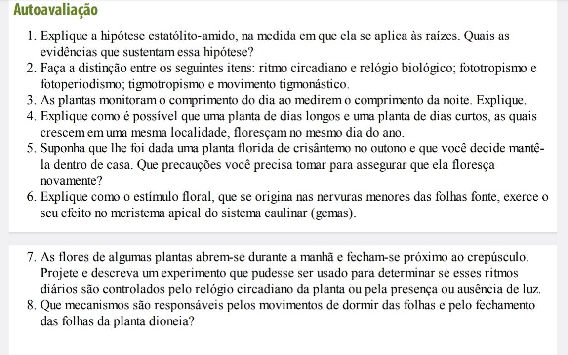 Autoavaliação 
1. Explique a hipótese estatólito-amido, na medida em que ela se aplica às raízes. Quais as 
evidências que sustentam essa hipótese? 
2. Faça a distinção entre os seguintes itens: ritmo circadiano e relógio biológico; fototropismo e 
fotoperiodismo; tigmotropismo e movimento tigmonástico. 
3. As plantas monitoram o comprimento do dia ao medirem o comprimento da noite. Explique. 
4. Explique como é possível que uma planta de dias longos e uma planta de dias curtos, as quais 
crescem em uma mesma localidade, floresçam no mesmo dia do ano. 
5. Suponha que lhe foi dada uma planta florida de crisântemo no outono e que você decide mantê- 
la dentro de casa. Que precauções você precisa tomar para assegurar que ela floresça 
novamente? 
6. Explique como o estímulo floral, que se origina nas nervuras menores das folhas fonte, exerce o 
seu efeito no meristema apical do sistema caulinar (gemas). 
7. As flores de algumas plantas abrem-se durante a manhã e fecham-se próximo ao crepúsculo. 
Projete e descreva um experimento que pudesse ser usado para determinar se esses ritmos 
diários são controlados pelo relógio circadiano da planta ou pela presença ou ausência de luz. 
8. Que mecanismos são responsáveis pelos movimentos de dormir das folhas e pelo fechamento 
das folhas da planta dioneia?