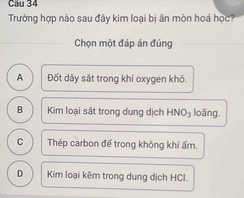 Trường hợp nào sau đây kim loại bị ăn mòn hoá học?
Chọn một đáp án đúng
A Đốt dây sắt trong khí oxygen khô.
B Kim loại sắt trong dung dịch HNO₃ loãng.
c  Thép carbon để trong không khí ẩm.
D Kim loại kẽm trong dung dịch HCl.