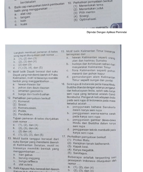 berdekatan
5. Batik cap merupakan teknik pembuatan 10. Perhatikan pernyataan berikut!
(1) Menentukan tema.
batik yang menggunakan .... (2) Menentukan judul.
a. alat cap
b. tangan (3) Pilih mentor.
(4) Sinergi.
c. kain
(5) Optimalisasi.
d. kuas
CMD/MT 115
Dipindai Dengan Aplikasi Pemindai
Langkah membuat pameran di kelas 15. Motif batik Kalimantan Timur biasanya
yang tepat ditunjukkan oleh nomor .... terinspirasi dari ....
a. (1), (2) dan (3) a. hewan Kalimantan seperti orang
b. (2), (3) dan (4) utan dan harimau Sumatra
c. (2) dan (3) b. budaya dan kehidupan sehari-hari
d. (1,) (3), (4), dan (5) masyarakat Kalimantan Timur
11. Motif batik Dayak berasal dari suku c. flora Kalimantan seperti pohon
Dayak yang mendiami daerah di Pulau meranti dan pohon kapur
Kalimantan, motif ini biasanya memiliki d. pemandangan alam Kalimantan
bentuk yang menggambarkan .... Timur seperti sungai dan pantai
a. hewan-hewan liar 16. Seni rupa di Indonesia pada masa Hindu
b. pohon dan daun-daunan Buddha ditandai dengan adanya pengaruh
c. ornamen geometris dari kebudayaan India, salah satu karya
d. bunga dan buah-buahan seni rupa yang terkenal adalah Candi
12. Perhatikan pernyataan berikut! Borobudur. Pengaruh kebudayaan India
(1) Komersil. pada seni rupa di Indonesia pada masa
(2) Sosial. tersebut adalah ....
(3) Kemanusiaan. a. penggunaan bahasa Sanskerta
(4) Politik. dalam karya seni rupa
(5) Pendidikan. b. penggunaan warna-warna cerah
pada karya seni rupa
Tujuan pameran di kelas dtunjukkan c. penggunaan gambar dewa-dewa
oleh nomor .... Hindu dan Buddha dalam karya
a. (1), (2), dan (4) seni rupa
b. (2), (3), dan (4) d. penggunaan teknik membatik pada
c. (2) dan (4) karya seni rupa
d. (1), (2), (3) dan (5) 17. Perhatikan pernyataan berikut!
13. Motif batik tanggui berasal dari (1) Profesi Batu.
suku Banjar yang mendiami daerah (2) Kerajinan tanah liat/keramik.
di Kalimantan Selatan, motif ini (3) Kapak besi.
biasanya memiliki bentuk yang (4) Karya megalitik.
menggambarkan .... (5) Sarofagus.
a. ikan gabus
b. burung enggang Beberapa artefak terpenting seni
c. bunga rafflesia prasejarah Indonesia ditunjukkan oleh
d. ulat sutera nomor a. (1), (2), dan (4)
14. Batik Kapuas Hulu berasal dari daerah b. (2). (3). dan (4)
Kanuas Hulu di a