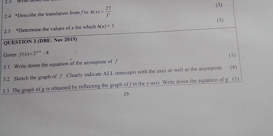 2.3 WHte do 
2.4 *Describe the translation from /to h(x)= 27/3^x 
(3) 
(3) 
2.5 *Determine the values of x for which h(x)<1</tex>. 
QUESTION 3 (DBE: Nov 2015) 
Given f(x)=2^(x+1)-8
(1) 
3.1 Write down the equation of the asymptote of f
3.2 Sketch the graph of ƒ. Clearly indicate ALL intercepts with the axes as well as the asymptote (4) 
3.3 The graph of g is obtained by reflecting the graph of f in the y-axis. Write down the equation of g. (1) 
29