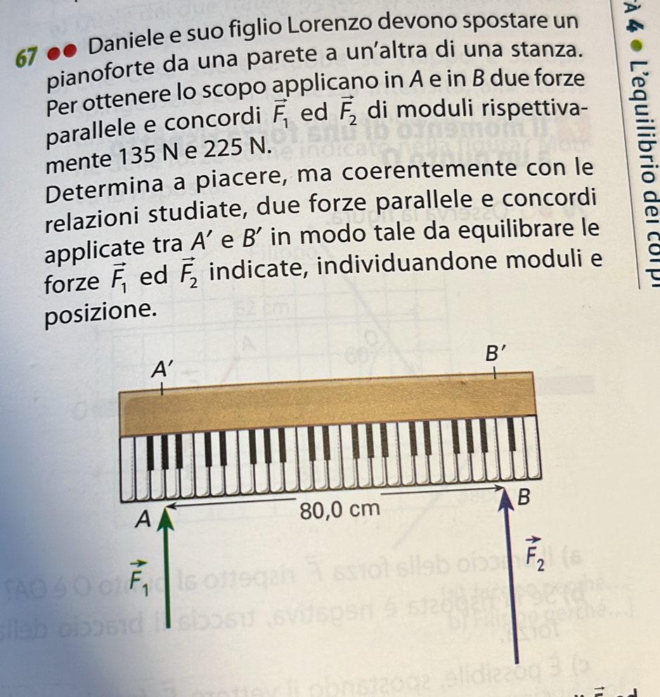 67 ●● Daniele e suo figlio Lorenzo devono spostare un
pianoforte da una parete a un'altra di una stanza.
Per ottenere lo scopo applicano in A e in B due forze
parallele e concordi vector F_1 ed vector F_2 di moduli rispettiva-
mente 135 N e 225 N.
Determina a piacere, ma coerentemente con le
relazioni studiate, due forze parallele e concordi
applicate tra A' e B' in modo tale da equilibrare le
forze vector F_1 ed vector F_2 indicate, individuandone moduli e
posizione.