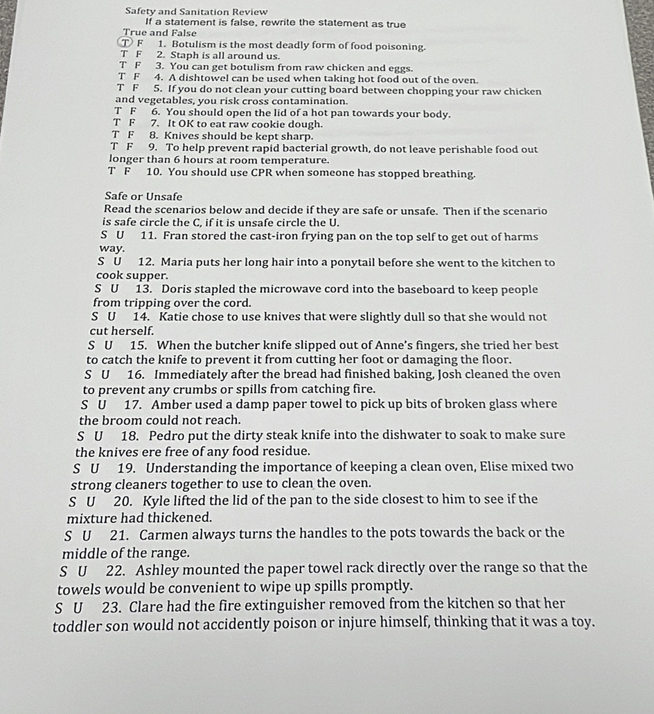 Safety and Sanitation Review
If a statement is false, rewrite the statement as true
True and False
T F 1. Botulism is the most deadly form of food poisoning.
T F 2. Staph is all around us.
T F 3. You can get botulism from raw chicken and eggs.
T F 4. A dishtowel can be used when taking hot food out of the oven.
T F 5. If you do not clean your cutting board between chopping your raw chicken
and vegetables, you risk cross contamination.
T F 6. You should open the lid of a hot pan towards your body.
T F 7. It OK to eat raw cookie dough.
T F 8. Knives should be kept sharp.
T F 9. To help prevent rapid bacterial growth, do not leave perishable food out
longer than 6 hours at room temperature.
T F 10. You should use CPR when someone has stopped breathing.
Safe or Unsafe
Read the scenarios below and decide if they are safe or unsafe. Then if the scenario
is safe circle the C, if it is unsafe circle the U.
S U 11. Fran stored the cast-iron frying pan on the top self to get out of harms
way.
S U 12. Maria puts her long hair into a ponytail before she went to the kitchen to
cook supper.
S U 13. Doris stapled the microwave cord into the baseboard to keep people
from tripping over the cord.
S U 14. Katie chose to use knives that were slightly dull so that she would not
cut herself.
S U 15. When the butcher knife slipped out of Anne’s fingers, she tried her best
to catch the knife to prevent it from cutting her foot or damaging the floor.
S U 16. Immediately after the bread had finished baking, Josh cleaned the oven
to prevent any crumbs or spills from catching fire.
S U 17. Amber used a damp paper towel to pick up bits of broken glass where
the broom could not reach.
S U 18. Pedro put the dirty steak knife into the dishwater to soak to make sure
the knives ere free of any food residue.
S U 19. Understanding the importance of keeping a clean oven, Elise mixed two
strong cleaners together to use to clean the oven.
S U 20. Kyle lifted the lid of the pan to the side closest to him to see if the
mixture had thickened.
S U 21. Carmen always turns the handles to the pots towards the back or the
middle of the range.
S U 22. Ashley mounted the paper towel rack directly over the range so that the
towels would be convenient to wipe up spills promptly.
S U 23. Clare had the fire extinguisher removed from the kitchen so that her
toddler son would not accidently poison or injure himself, thinking that it was a toy.