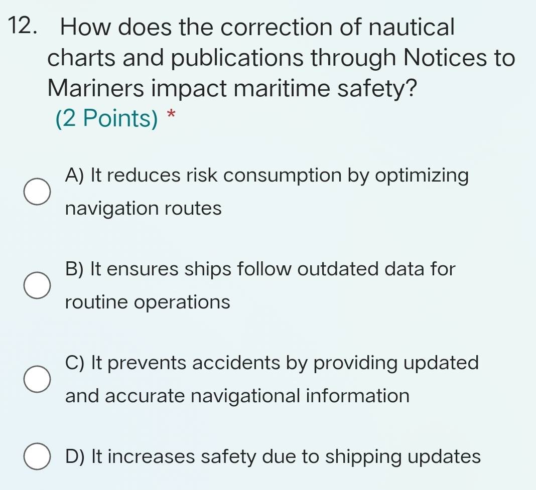 How does the correction of nautical
charts and publications through Notices to
Mariners impact maritime safety?
(2 Points) *
A) It reduces risk consumption by optimizing
navigation routes
B) It ensures ships follow outdated data for
routine operations
C) It prevents accidents by providing updated
and accurate navigational information
D) It increases safety due to shipping updates