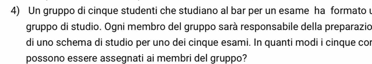 Un gruppo di cinque studenti che studiano al bar per un esame ha formato 
gruppo di studio. Ogni membro del gruppo sarà responsabile della preparazio 
di uno schema di studio per uno dei cinque esami. In quanti modi i cinque cor 
possono essere assegnati ai membri del gruppo?