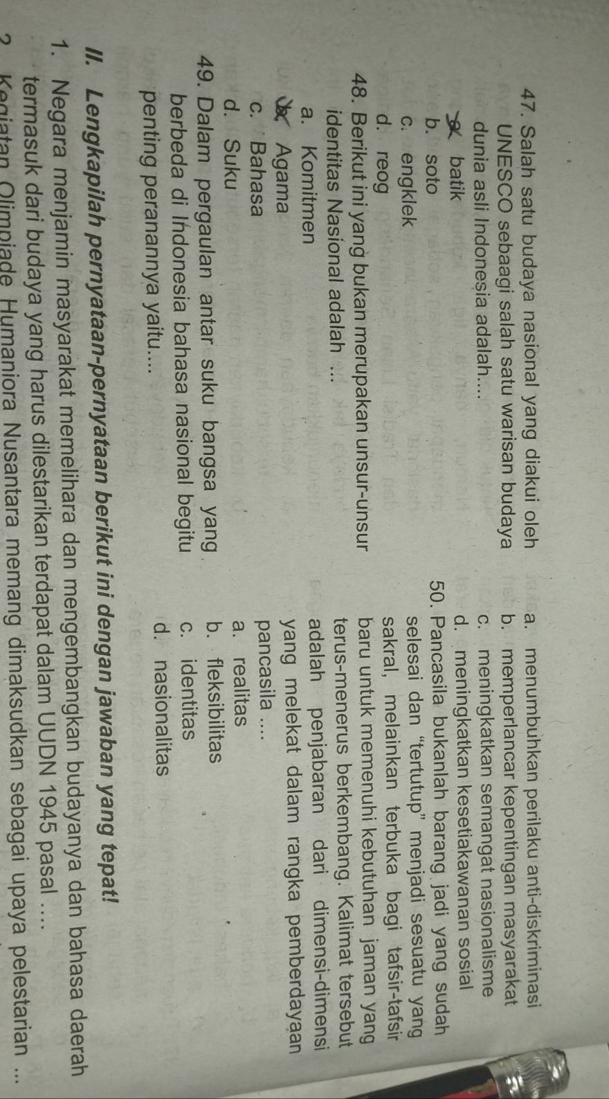 Salah satu budaya nasional yang diakui oleh a. menumbuhkan perilaku anti-diskriminasi
UNESCO sebaagi salah satu warisan budaya b. memperlancar kepentingan masyarakat
dunia asli Indonesia adalah.... c. meningkatkan semangat nasionalisme
batik d. meningkatkan kesetiakawanan sosial
b. soto 50. Pancasila bukanlah barang jadi yang sudah
c. engklek selesai dan“tertutup” menjadi sesuatu yang
d. reog sakral, melainkan terbuka bagi tafsir-tafsir
48. Berikut ini yang bukan merupakan unsur-unsur baru untuk memenuhi kebutuhan jaman yang
identitas Nasional adalah ... terus-menerus berkembang. Kalimat tersebut
a. Komitmen adalah penjabaran dari dimensi-dimensi
Agama yang melekat dalam rangka pemberdayaan
c. Bahasa pancasila ....
d. Suku a. realitas
49. Dalam pergaulan antar suku bangsa yang b. fleksibilitas
berbeda di Indonesia bahasa nasional begitu c. identitas
penting peranannya yaitu.... d. nasionalitas
II. Lengkapilah pernyataan-pernyataan berikut ini dengan jawaban yang tepat!
1. Negara menjamin masyarakat memelihara dan mengembangkan budayanya dan bahasa daerah
termasuk dari budaya yang harus dilestarikan terdapat dalam UUDN 1945 pasal ....
? Kegiatan Olimpiade Humaniora Nusantara memang dimaksudkan sebagai upaya pelestarian ...