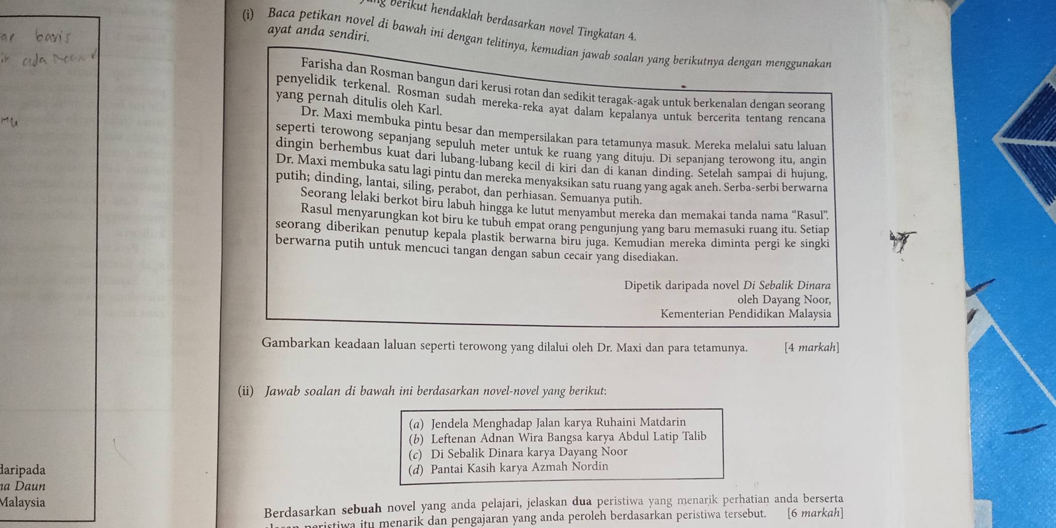 ng berikut hendaklah berdasarkan novel Tingkatan 4.
ayat anda sendiri.
(i) Baca petikan novel di bawah ini dengan telitinya, kemudian jawab soalan yang berikutnya dengan menggunakan
Farisha dan Rosman bangun dari kerusi rotan dan sedikit teragak-agak untuk berkenalan dengan seorang
penyelidik terkenal. Rosman sudah mereka-reka ayat dalam kepalanya untuk bercerita tentang rencana
yang pernah ditulis oleh Karl.
Dr. Maxi membuka pintu besar dan mempersilakan para tetamunya masuk. Mereka melalui satu laluan
seperti terowong sepanjang sepuluh meter untuk ke ruang yang dituju. Di sepanjang terowong itu, angin
dingin berhembus kuat dari lubang-lubang kecil di kiri dan di kanan dinding. Setelah sampaí di hujung.
Dr. Maxi membuka satu lagi pintu dan mereka menyaksikan satu ruang yang agak aneh. Serba-serbi berwarna
putih; dinding, lantai, siling, perabot, dan perhiasan. Semuanya putih.
Seorang lelaki berkot biru labuh hingga ke lutut menyambut mereka dan memakai tanda nama “Rasul”
Rasul menyarungkan kot biru ke tubuh empat orang pengunjung yang baru memasuki ruang itu. Setiap
seorang diberikan penutup kepala plastik berwarna biru juga. Kemudian mereka diminta pergi ke singki
berwarna putih untuk mencuci tangan dengan sabun cecair yang disediakan.
Dipetik daripada novel Di Sebalik Dinara
oleh Dayang Noor,
Kementerian Pendidikan Malaysia
Gambarkan keadaan laluan seperti terowong yang dilalui oleh Dr. Maxi dan para tetamunya. [4 markah]
(ii) Jawab soalan di bawah ini berdasarkan novel-novel yang berikut:
(α) Jendela Menghadap Jalan karya Ruhaini Matdarin
(b) Leftenan Adnan Wira Bangsa karya Abdul Latip Talib
(c) Di Sebalik Dinara karya Dayang Noor
daripada (d) Pantai Kasih karya Azmah Nordin
a Daun
Malaysia
Berdasarkan sebuah novel yang anda pelajari, jelaskan dua peristiwa yang menarik perhatian anda berserta
istiwa itu menarik dan pengajaran yang anda peroleh berdasarkan peristiwa tersebut. [6 markah]