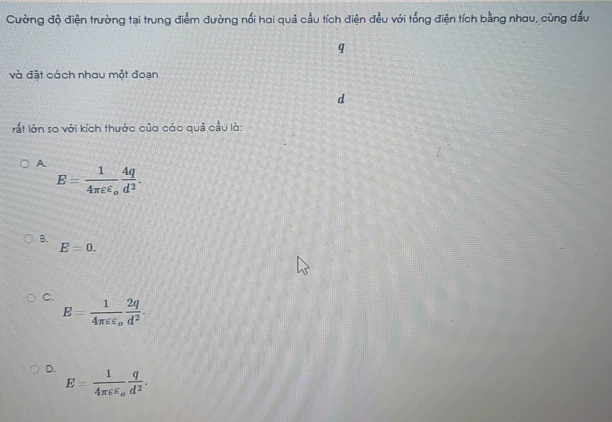 Cường độ điện trường tại trung điểm đường nối hai quả cầu tích điện đều với tổng điện tích bằng nhau, cùng dấu
q
và đặt cách nhau một đoạn
d
rất lớn so với kích thước của các quả cầu là:
A
E frac 14π varepsilon varepsilon _o 4q/d^2 
B.
E=0.
C. E=frac 14π varepsilon varepsilon _o 2q/d^2 .
D. E=frac 14π varepsilon varepsilon _o q/d^2 .