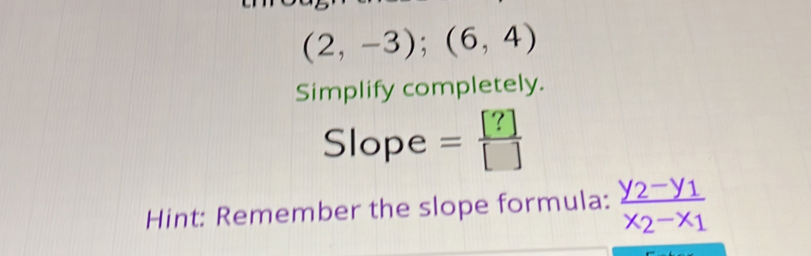 (2,-3);(6,4)
Simplify completely. 
Slope = [?]/[] 
Hint: Remember the slope formula: frac y_2-y_1x_2-x_1