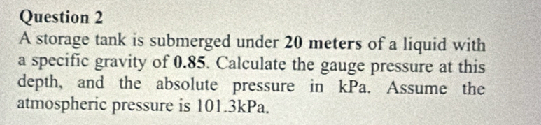 A storage tank is submerged under 20 meters of a liquid with 
a specific gravity of 0.85. Calculate the gauge pressure at this 
depth, and the absolute pressure in kPa. Assume the 
atmospheric pressure is 101.3kPa.