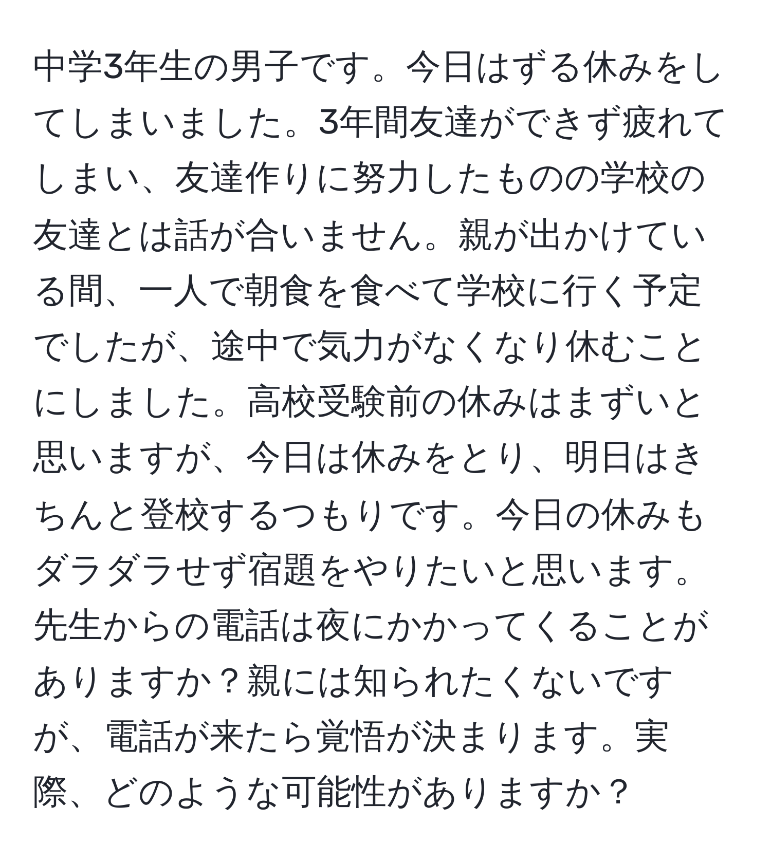 中学3年生の男子です。今日はずる休みをしてしまいました。3年間友達ができず疲れてしまい、友達作りに努力したものの学校の友達とは話が合いません。親が出かけている間、一人で朝食を食べて学校に行く予定でしたが、途中で気力がなくなり休むことにしました。高校受験前の休みはまずいと思いますが、今日は休みをとり、明日はきちんと登校するつもりです。今日の休みもダラダラせず宿題をやりたいと思います。先生からの電話は夜にかかってくることがありますか？親には知られたくないですが、電話が来たら覚悟が決まります。実際、どのような可能性がありますか？