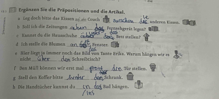 die 
KB 5 Ergänzen Sie die Präpositionen und die Artikel. 
a Leg doch bitte das Kissen Couch anderen Kissen. 
ξ b Soll ich die Zeitungen ___Fernsehgerät legen? 
c Kannst du die Hausschuhe _Bett stellen? 
d Ich stelle die Blumen _Fenster. 
e Hier liegt ja immer noch das Bild von Tante Erika. Warum hängen wir es 
nicht _Schreibtisch? 
f Den Müll können wir erst mal _Tür stellen. 
g Stell den Koffer bitte _Schrank. 
h Die Handtücher kannst du _Bad hängen.