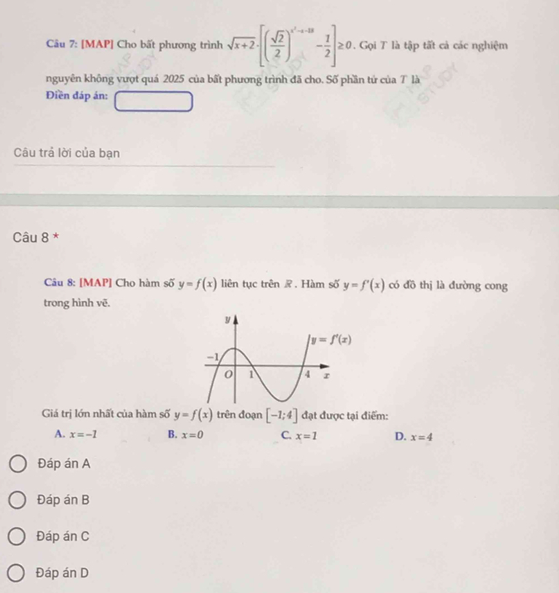 [MAP] Cho bất phương trình sqrt(x+2)· [( sqrt(2)/2 )^x^2+-13- 1/2 ]≥ 0 Gọi T là tập tất cả các nghiệm
nguyên không vượt quá 2025 của bất phương trình đã cho. Số phần tứ của T là
Điền đáp án:
Câu trả lời của bạn
Câu 8 *
Câu 8: [MAP] Cho hàm số y=f(x) liên tục trên ê . Hàm số y=f'(x) có đồ thị là đường cong
trong hình vẽ.
Giá trị lớn nhất của hàm số y=f(x) trên đoạn [-1;4] đạt được tại điểm:
A. x=-1 B. x=0 C. x=1 D. x=4
Đáp án A
Đáp án B
Đáp án C
Đáp án D