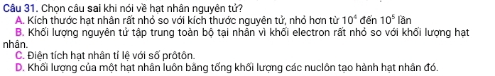 Chọn câu sai khi nói về hạt nhân nguyên tử?
A. Kích thước hạt nhân rất nhỏ so với kích thước nguyên tử, nhỏ hơn từ 10^4 đến 10^5lan
B. Khối lượng nguyên tử tập trung toàn bộ tại nhân vì khối electron rất nhỏ so với khối lượng hạt
nhân.
C. Điện tích hạt nhân tỉ lệ với số prôtôn.
D. Khối lượng của một hạt nhân luôn bằng tổng khối lượng các nuclôn tạo hành hạt nhân đó.