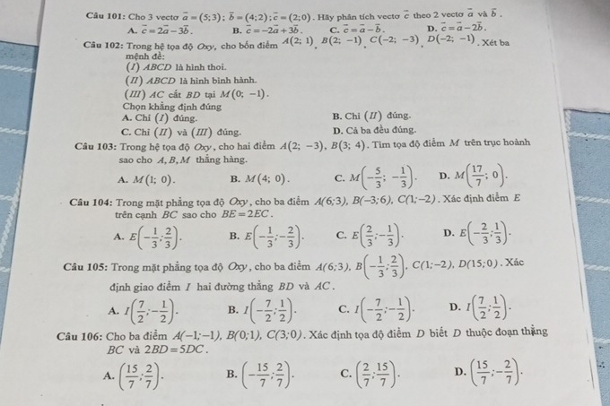 Cho 3 vecto overline a=(5;3);overline b=(4;2);overline c=(2;0). Hãy phân tích vecto c theo 2 vecto overline a vh vector b.
A. vector c=2vector a-3vector b. B. vector c=-2vector a+3vector b. C. vector c=vector a-vector b. D. vector c=vector a-2vector b.
Câu 102: Trong hệ tọa độ Oxy, cho bốn điểm A(2;1),B(2;-1),C(-2;-3),D(-2;-1). Xét ba
mệnh đề:
(1) ABCD là hình thoi.
(Π) ABCD là hình binh hành.
(Ⅲ) AC cất BD tại M(0;-1).
Chọn khẳng định đúng
A. Chỉ (ỉ) đúng. B. Chi (/) đúng.
C. Chỉ (I) và (II) đúng. D. Cá ba đều đúng.
Câu 103: Trong hệ tọa độ Oxy , cho hai điểm A(2;-3),B(3;4). Tim tọa độ điểm M trên trục hoành
sao cho A, B, M thẳng hàng.
A. M(1;0). B. M(4;0). C. M(- 5/3 ;- 1/3 ). D. M( 17/7 ;0).
Câu 104: Trong mặt phẳng tọa độ Oxy, cho ba điểm A(6;3),B(-3;6),C(1;-2). Xác định điểm E
trên cạnh BC sao cho BE=2EC.
A. E(- 1/3 ; 2/3 ). B. E(- 1/3 ;- 2/3 ). C. E( 2/3 ;- 1/3 ). D. E(- 2/3 ; 1/3 ).
Câu 105: Trong mặt phẳng tọa độ Oxy , cho ba điểm A(6;3),B(- 1/3 ; 2/3 ),C(1;-2),D(15;0). Xác
định giao điểm / hai đường thẳng BD và AC  .
A. I( 7/2 ;- 1/2 ). B. I(- 7/2 ; 1/2 ). C. I(- 7/2 ;- 1/2 ). D. I( 7/2 ; 1/2 ).
Câu 106: Cho ba điểm A(-1;-1),B(0;1),C(3;0). Xác định tọa độ điểm D biết D thuộc đoạn thẳng
BC và 2BD=5DC.
A. ( 15/7 ; 2/7 ). B. (- 15/7 ; 2/7 ). C. ( 2/7 ; 15/7 ). D. ( 15/7 ;- 2/7 ).