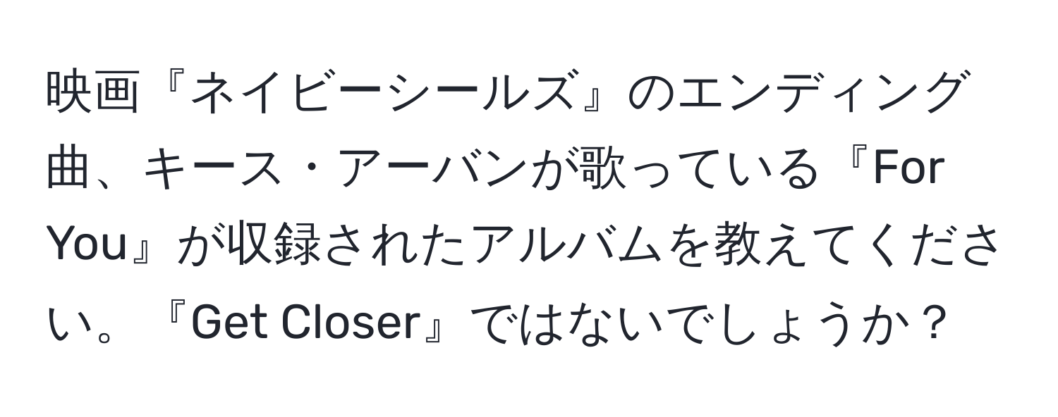 映画『ネイビーシールズ』のエンディング曲、キース・アーバンが歌っている『For You』が収録されたアルバムを教えてください。『Get Closer』ではないでしょうか？
