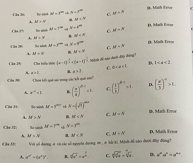 D. Math Error C
Câu 26: So sánh M=3^(600) và N=5^(400) C. M=N
A. M>N B. M
Câu 27: So sánh M=7^(300) Vị N=4^(400)
D. Math Error
C. M=N
(
A. M>N B. M
Câu 28: So sánh M=3^(1999) và N=9^(1000) D. Math Error
C. M=N
A. M>N B. M
Câu 29: Cho biểu thức (a-1)^- 2/3  . Mệnh đề nào dưới đây đúng?
A. a>1.
B. a>2. C. 0 D. 1
Câu 30: Chọn kết quả sai trong các kết quả sau?
A. π^(-2)<1. B. ( π /4 )^sqrt(5)-2<1. C. ( 1/3 )^sqrt(k)-3>1. D. ( π /3 )^-5>1.
Câu 31: So sin hM=5^(2017) và N=(sqrt(5))^4034
A. M>N B. M C. M=N D. Math Error
Câu 32: So sánh M=7^(196) và N=3^(392)
_ _ _ _ 
A. M>N B. M C. M=N D. Math Error
Câu 33: Với số dương a và các số nguyên dương m , n bắt kì. Mệnh de^(frac 1)e nào dưới đây đúng?
A. a^(m^n)=(a^m)^n. B. sqrt[m](a^n)=a^(frac n)m. C. sqrt[m](sqrt [n]a)=sqrt[ m/sqrt n](a) . D. a^m.a^n=a^(m.n).