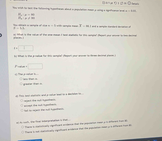 □ 0/1 pt つ 3 $ 19 Details
You wish to test the following hypotheses about a population mean μ using a significance level alpha =0.01.
H_o:mu =80
H_a:mu != 80
You obtain a sample of size n=5 with sample mean overline X=86.1 and a sample standard deviation of
S=5.5. 
a) What is the value of the one-mean f test statistic for this sample? (Report your answer to two decimal
places.)
t= I
b) What is the p -value for this sample? (Report your answer to three decimal places.)
P-value = □
c) The p -value is...
less than α.
greater than α.
d) This test statistic and p -volue lead to a decision to...
reject the null hypothesis.
accept the null hypothesis.
fail to reject the null hypothesis.
e) As such, the final interpretation is that..
There is statistically significant evidence that the population mean μ is different from 80.
There is not statistically significant evidence that the population mean μ is different from 80.