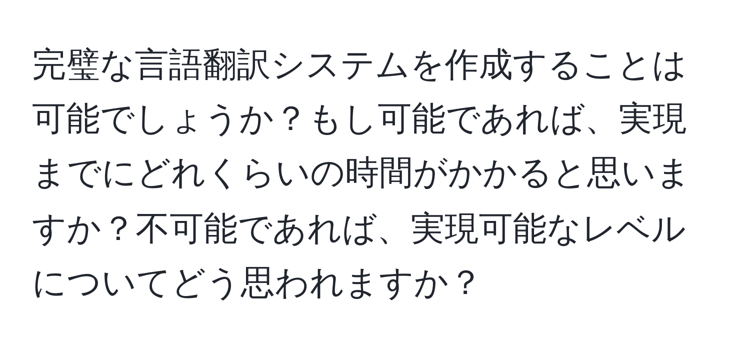 完璧な言語翻訳システムを作成することは可能でしょうか？もし可能であれば、実現までにどれくらいの時間がかかると思いますか？不可能であれば、実現可能なレベルについてどう思われますか？