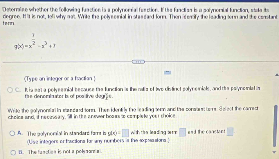 Determine whether the following function is a polynomial function. If the function is a polynomial function, state its
degree. If it is not, tell why not. Write the polynomial in standard form. Then identify the leading term and the constant
term.
g(x)=x^(frac 7)2-x^3+7
(Type an integer or a fraction.)
C. It is not a polynomial because the function is the ratio of two distinct polynomials, and the polynomial in
the denominator is of positive degree.
Write the polynomial in standard form. Then identify the leading term and the constant term. Select the correct
choice and, if necessary, fill in the answer boxes to complete your choice.
A. The polynomial in standard form is g(x)=□ with the leading term □ and the constant □. 
(Use integers or fractions for any numbers in the expressions.)
B. The function is not a polynomial.