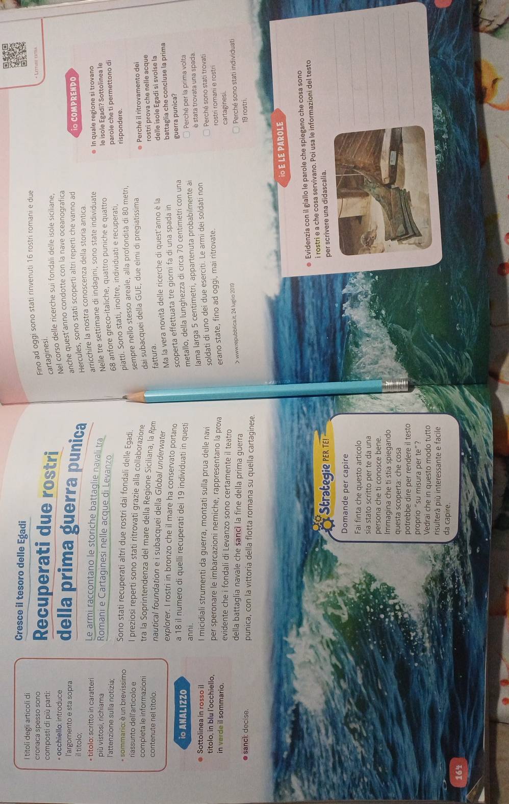 Cresce il tesoro delle Egadi
I titoli degli articoli di
cronaca spesso sono
composti di più parti: Recuperati due rostri Fino ad oggi sono stati rinvenuti 16 rostri romani e due
cartaginesi.
Nel corso delle ricerche sui fondali delle isole siciliane,
* occhiello: introduce della prima guerra punica Hercules, sono stati scoperti altri reperti che vanno ad
l'argomento e sta sopra
anche quest’anno condotte con la nave oceanografica
il titolo;
i COMPRENDO
arricchire la nostra conoscenza della storia antica.
* titolo: scritto in caratteri Le armi raccontano le storiche battaglie navali tra
Nelle tre settimane di indagini, sono state individuate  In quale regione si trovano
più vistosi, richiama Romani e Cartaginesi nelle acque di Levanzo
68 anfore greco-italiche, quattro puniche e quattro le isole Egadi? Sottolinea le
l'attenzione sulla notizia; parole che ti permettono di
piatti. Sono stati, inoltre, individuati e recuperati,
* sommario: è un brevissimo Sono stati recuperati altri due rostri dai fondali delle Egadi,
sempre nello stesso areale, alla profondità di 80 metri, rispondere.
riassunto dell'articolo e I preziosi reperti sono stati ritrovati grazie alla collaborazione
dai subacquei della GUE, due elmi di pregiatissima * Perché il ritrovamento dei
completa le informazioni tra la Soprintendenza del mare della Regione Siciliana, la Rpm fattura.
rostri prova che nelle acque
contenute nel titolo. nautical foundation e i subacquei della Global underwater
Ma la vera novità delle ricerche di quest'anno è la delle isole Égadi si svolse la
explorer. I rostri in bronzo che il mare ha conservato portano
scoperta effettuata tre giorni fa di una spada in battaglia che concluse la prima
io ANALIZZO a 18 il numero di quelli recuperati dei 19 individuati in questi metallo, della lunghezza di circa 70 centimetri con una guerra punica?
lama larga 5 centimetri, appartenuta probabilmente ai Perché per la prima volta
è stata trovata una spada.
● Sottolinea in rosso i I micidiali strumenti da guerra, montati sulla prua delle navi soldati di uno dei due eserciti. Le armi dei soldati non
Perché sono stati trovati
titolo, in blu l’occhiello, per speronare le imbarcazioni nemiche, rappresentano la prova erano state, fino ad oggi, mai ritrovate.
rostri romani e rostri
in verde il sommario. evidente che i fondali di Levanzo sono certamente il teatro
della battaglia navale che sancì la fine della prima guerra
> www.repubblica.it, 24 luglio 2019 cartaginesi.
Perché sono stati individuati
● sancí: decise. punica, con la vittoria della flotta romana su quella cartaginese. 19 rostri.
io E LE PAROLE
● Evidenzia con il giallo le parole che spiegano che cosa sono
_
Strategie PER TE! i rostri e a che cosa servivano. Poi usa le informazioni del testo
per scrivere una didascalia.
_
Domande per capire
Fai finta che questo articolo
sia stato scritto per te da una
_
persona che ti conosce bene.
_
Immagina che ti stia spiegando
questa scoperta: che cosa
_
potrebbe dire per rendere il testo
proprio “su misura per te”?
_
Vedrai che in questo modo tutto
risulterà più interessante e facile
da capire.
164