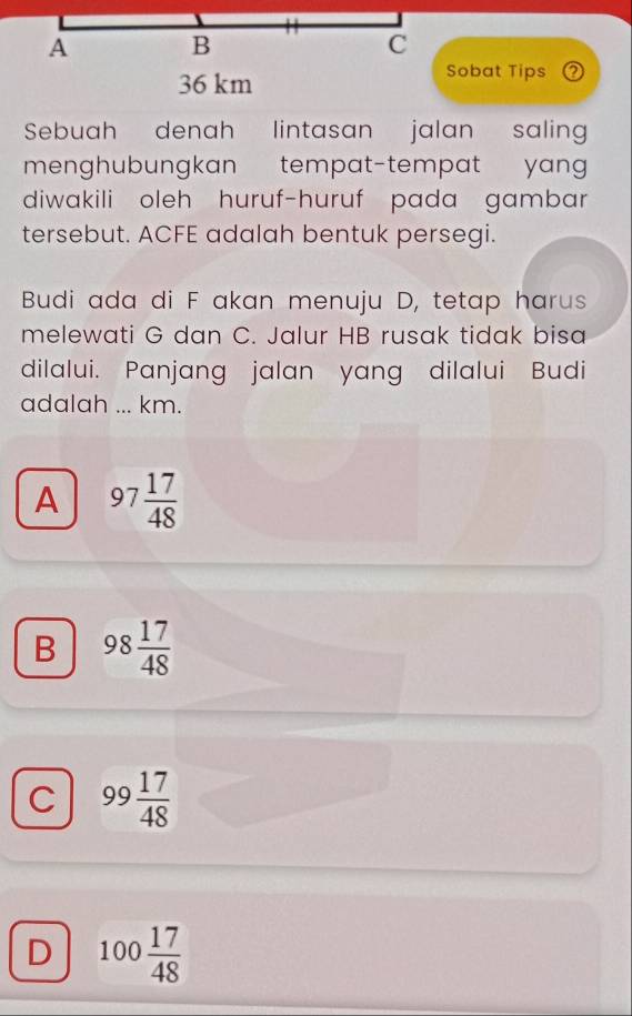 A B
C
36 km
Sobat Tips
Sebuah denah lintasan jalan salin
menghubungkan tempat-tempat yang 
diwakili oleh huruf-huruf pada gambar
tersebut. ACFE adalah bentuk persegi.
Budi ada di F akan menuju D, tetap harus
melewati G dan C. Jalur HB rusak tidak bisa
dilalui. Panjang jalan yang dilalui Budi
adalah ... km.
A 97 17/48 
B 98 17/48 
C 99 17/48 
D 100 17/48 